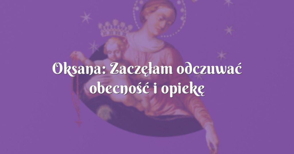 oksana: zaczęłam odczuwać obecność i opiekę maryi