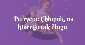 patrycja: chłopak, na którego tak długo czekałam.