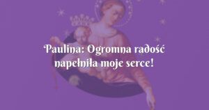 paulina: ogromna radość napełniła moje serce!