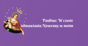 paulina: w czasie odmawiania nowenny w moim życiu miało miejsce wiele cudów