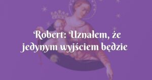 robert: uznałem, że jedynym wyjściem będzie powierzyć te problemy matce bożej z pompejów