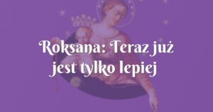 roksana: teraz już jest tylko lepiej