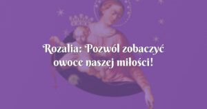 rozalia: pozwól zobaczyć owoce naszej miłości!