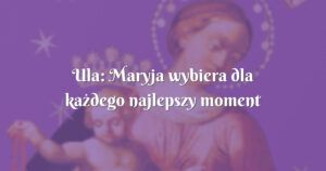 ula: maryja wybiera dla każdego najlepszy moment na uświęcenie