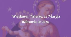 wiesława: wierzę, że maryja uzdrawia to co w tym momencie jest najbardziej ważne