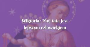 wiktoria: mój tata jest lepszym człowiekiem